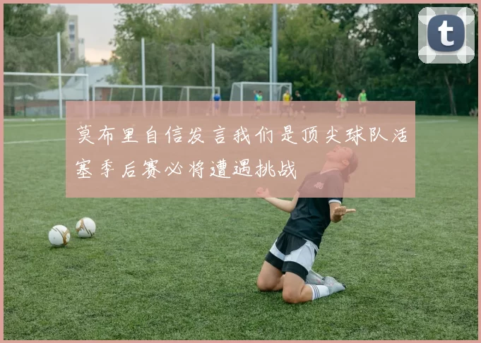 莫布里自信发言我们是顶尖球队活塞季后赛必将遭遇挑战