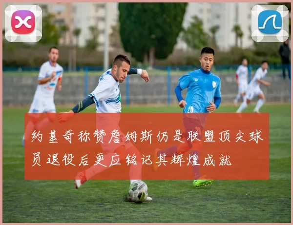 约基奇称赞詹姆斯仍是联盟顶尖球员退役后更应铭记其辉煌成就