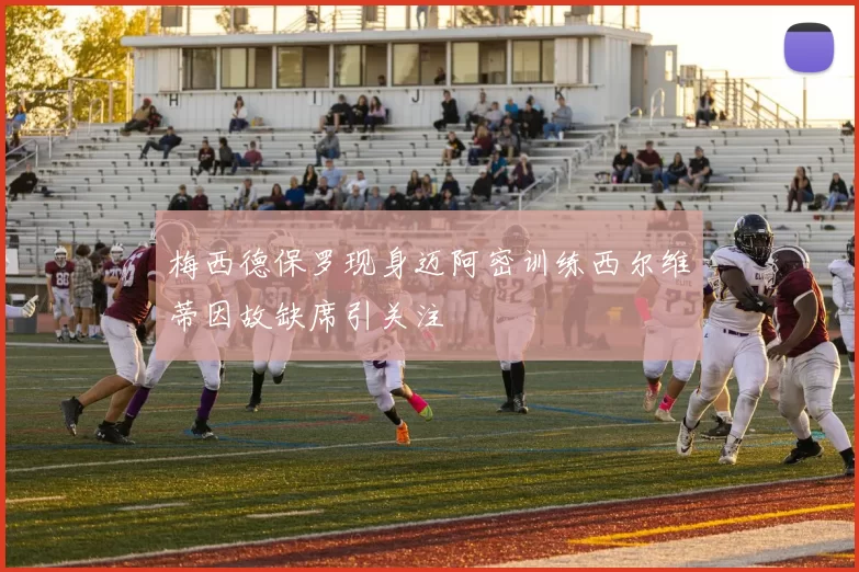 梅西德保罗现身迈阿密训练西尔维蒂因故缺席引关注