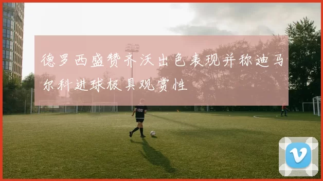 德罗西盛赞齐沃出色表现并称迪马尔科进球极具观赏性