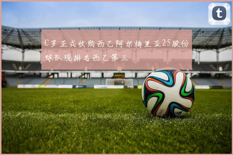 C罗正式收购西乙阿尔梅里亚25股份球队现排名西乙第三