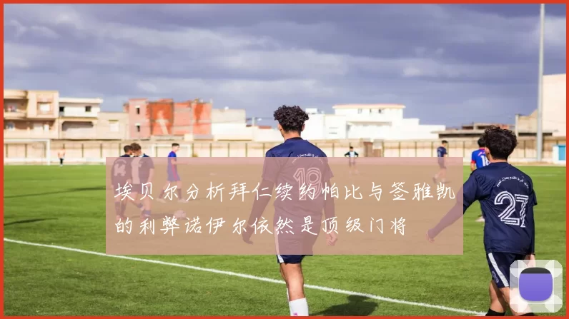 埃贝尔分析拜仁续约帕比与签雅凯的利弊诺伊尔依然是顶级门将
