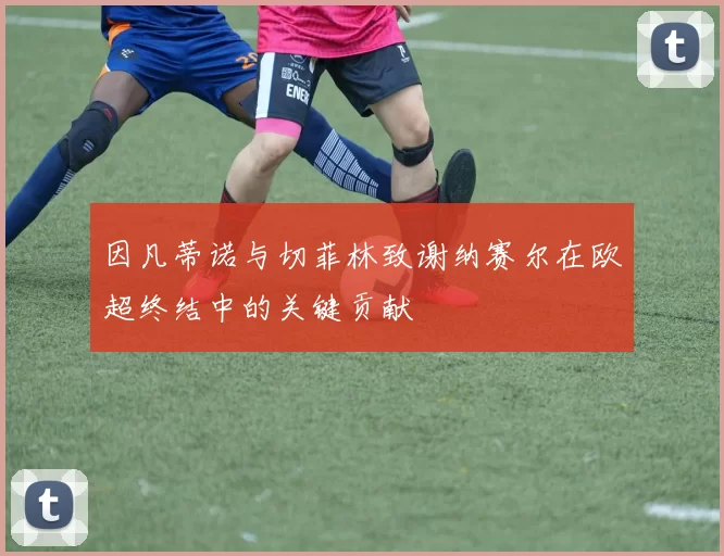 因凡蒂诺与切菲林致谢纳赛尔在欧超终结中的关键贡献