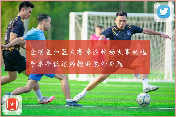 全明星扣篮大赛惨淡收场决赛轮选手水平低迷约翰逊意外夺冠