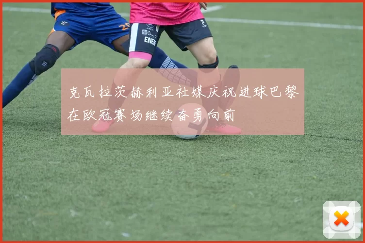 克瓦拉茨赫利亚社媒庆祝进球巴黎在欧冠赛场继续奋勇向前