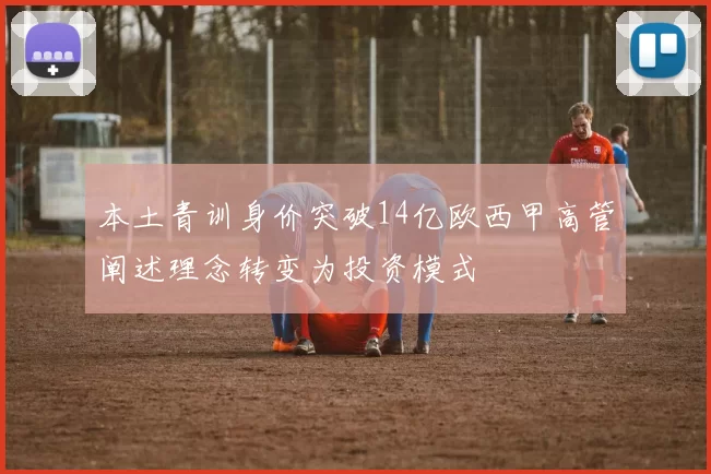 本土青训身价突破14亿欧西甲高管阐述理念转变为投资模式