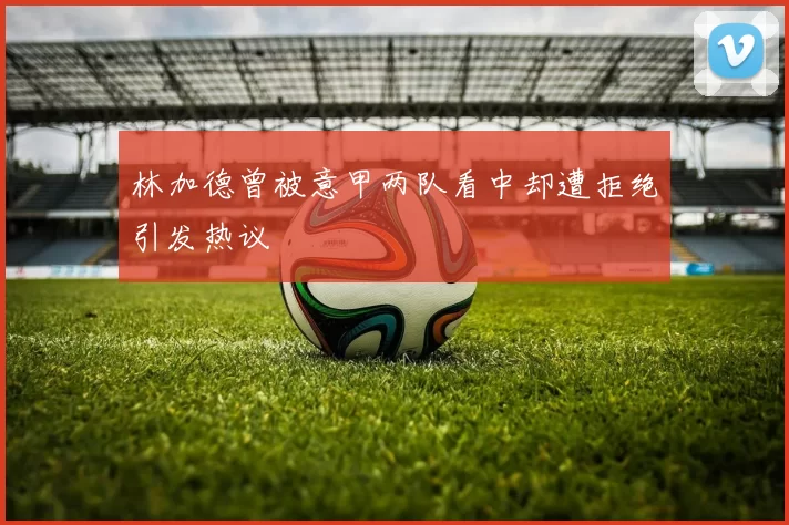 林加德曾被意甲两队看中却遭拒绝引发热议