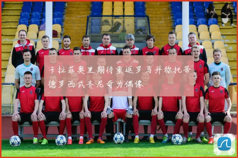 卡拉菲奥里期待重返罗马并称托蒂德罗西武齐尼奇为偶像