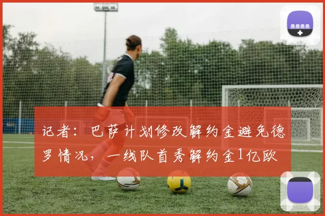 记者：巴萨计划修改解约金避免德罗情况，一线队首秀解约金1亿欧