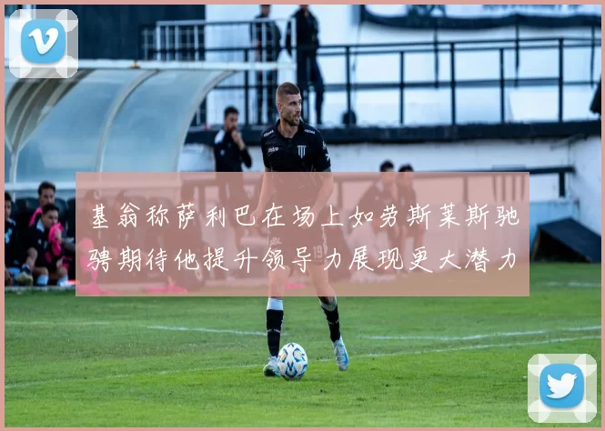 基翁称萨利巴在场上如劳斯莱斯驰骋期待他提升领导力展现更大潜力