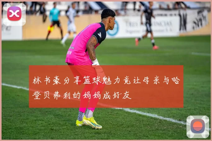 林书豪分享篮球魅力竟让母亲与哈登贝弗利的妈妈成好友