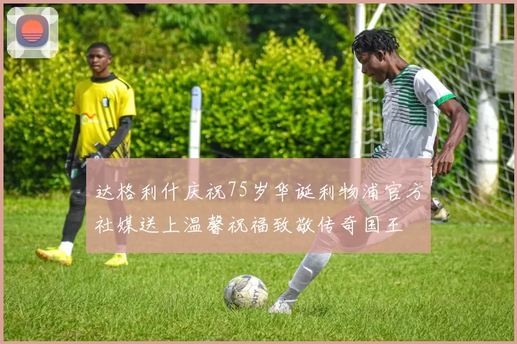 达格利什庆祝75岁华诞利物浦官方社媒送上温馨祝福致敬传奇国王