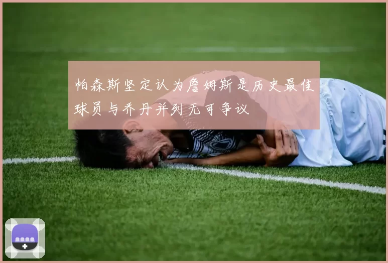 帕森斯坚定认为詹姆斯是历史最佳球员与乔丹并列无可争议