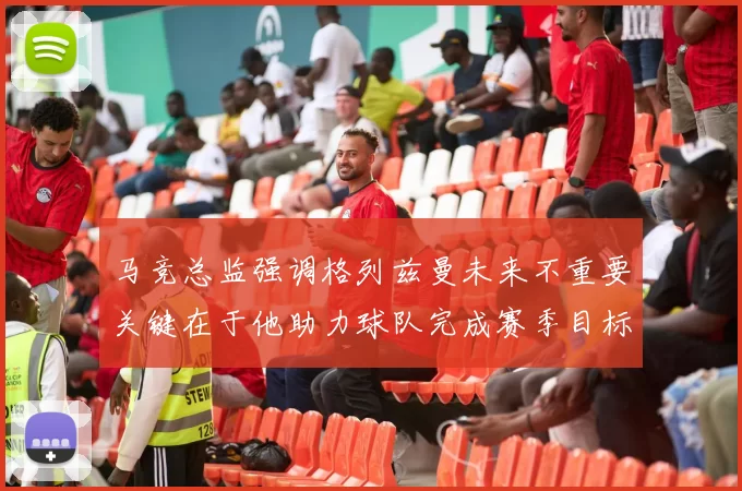 马竞总监强调格列兹曼未来不重要关键在于他助力球队完成赛季目标