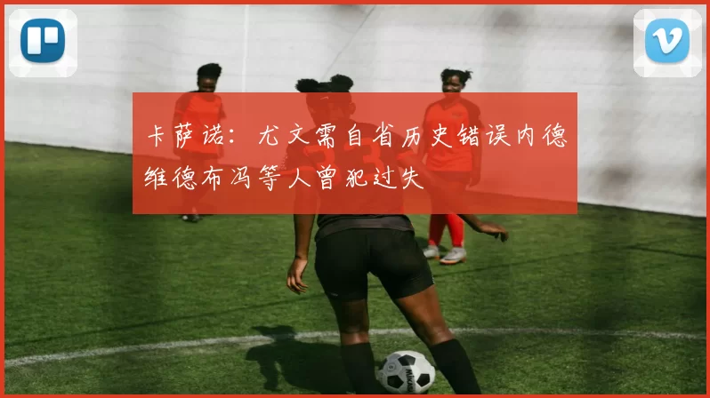 卡萨诺：尤文需自省历史错误内德维德布冯等人曾犯过失