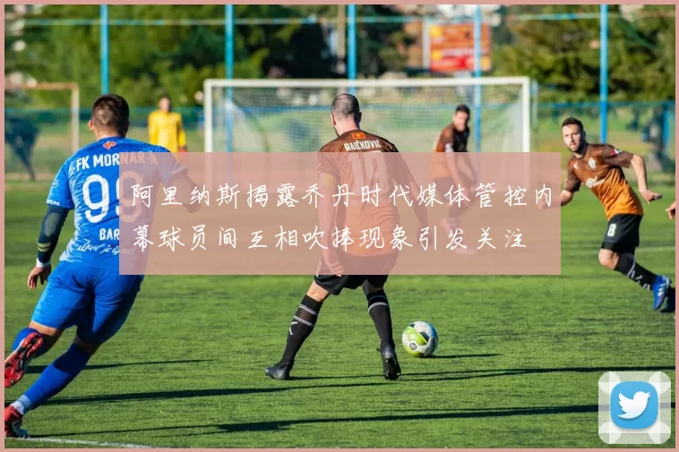 阿里纳斯揭露乔丹时代媒体管控内幕球员间互相吹捧现象引发关注
