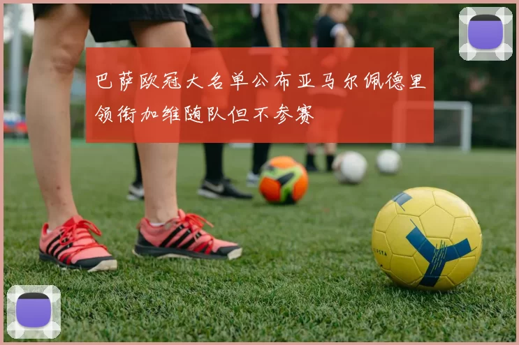 巴萨欧冠大名单公布亚马尔佩德里领衔加维随队但不参赛