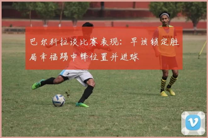 巴尔科拉谈比赛表现：早该锁定胜局幸福踢中锋位置并进球