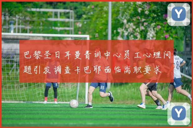 巴黎圣日耳曼青训中心员工心理问题引发调查卡巴耶面临离职要求