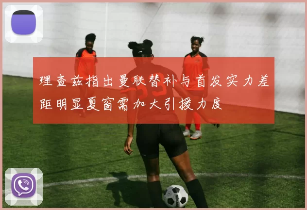 理查兹指出曼联替补与首发实力差距明显夏窗需加大引援力度