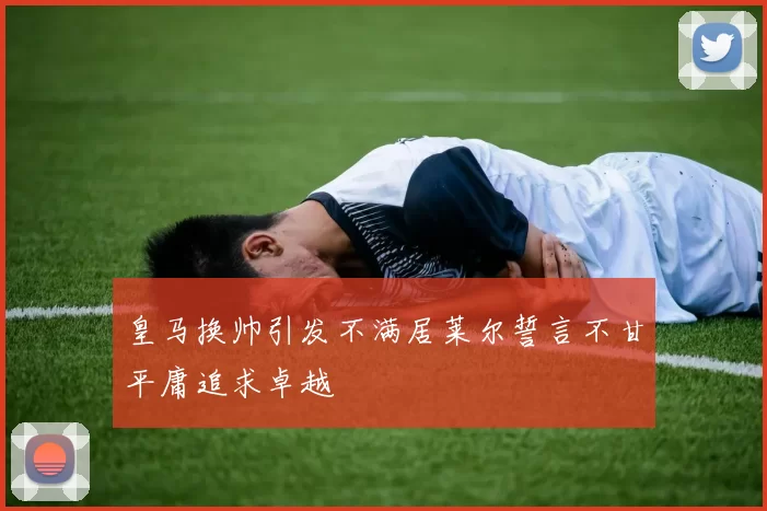 皇马换帅引发不满居莱尔誓言不甘平庸追求卓越