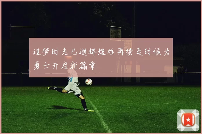 追梦时光已逝辉煌难再续是时候为勇士开启新篇章