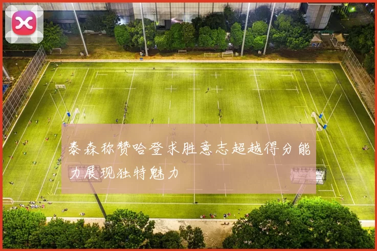 泰森称赞哈登求胜意志超越得分能力展现独特魅力