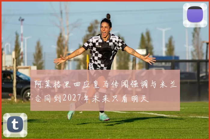 阿莱格里回应皇马传闻强调与米兰合同到2027年未来只看明天