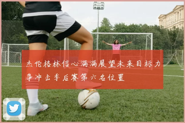 杰伦格林信心满满展望未来目标力争冲击季后赛第六名位置