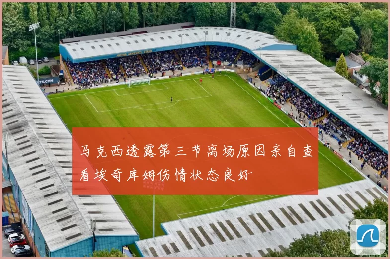 马克西透露第三节离场原因亲自查看埃奇库姆伤情状态良好